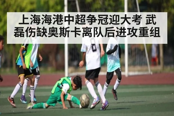 上海海港中超争冠迎大考 武磊伤缺奥斯卡离队后进攻重组