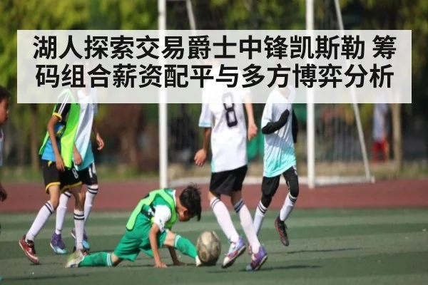 湖人探索交易爵士中锋凯斯勒 筹码组合薪资配平与多方博弈分析