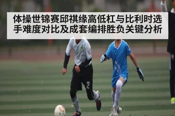 体操世锦赛邱祺缘高低杠与比利时选手难度对比及成套编排胜负关键分析